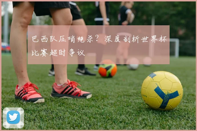 巴西队压哨绝杀？深度剖析世界杯比赛超时争议