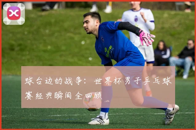 球台边的战争:世界杯男子乒乓球赛经典瞬间全回顾