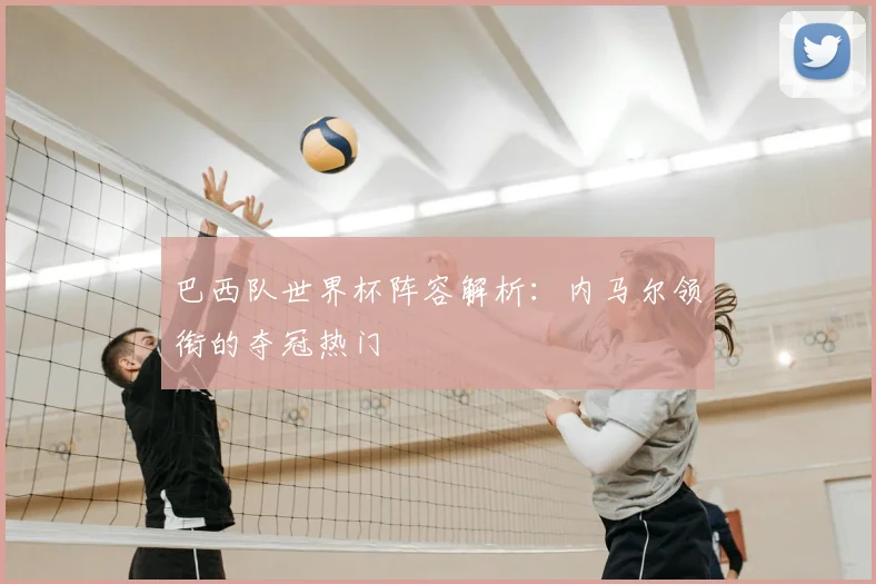 巴西队世界杯阵容解析：内马尔领衔的夺冠热门