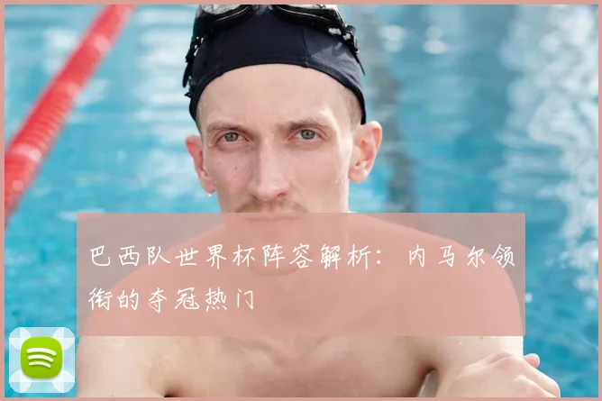 巴西队世界杯阵容解析：内马尔领衔的夺冠热门