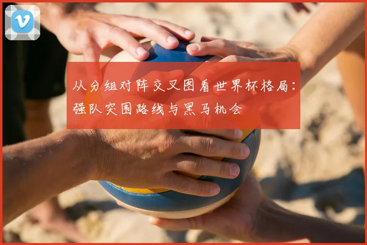 从分组对阵交叉图看世界杯格局：强队突围路线与黑马机会