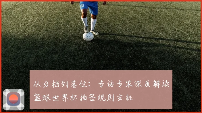 从分档到落位：专访专家深度解读篮球世界杯抽签规则玄机