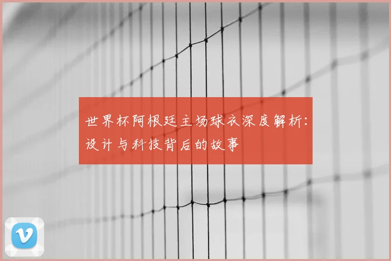 世界杯阿根廷主场球衣深度解析：设计与科技背后的故事
