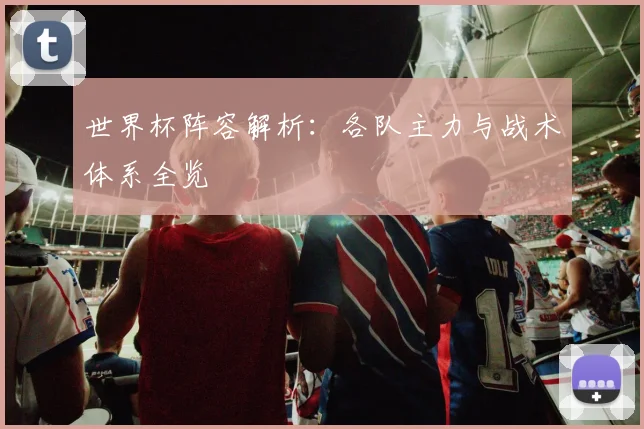 世界杯阵容解析:各队主力与战术体系全览