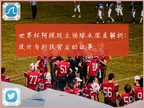 世界杯阿根廷主场球衣深度解析：设计与科技背后的故事