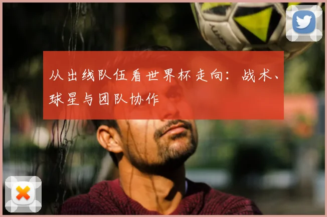 从出线队伍看世界杯走向：战术、球星与团队协作
