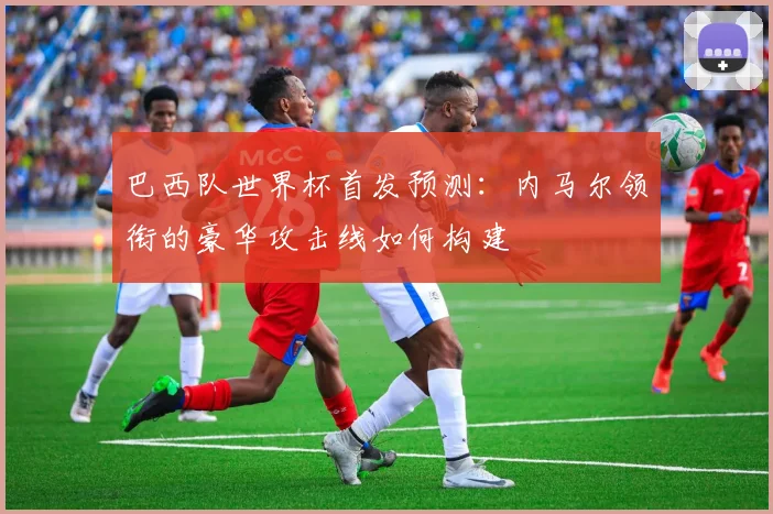 巴西队世界杯首发预测：内马尔领衔的豪华攻击线如何构建