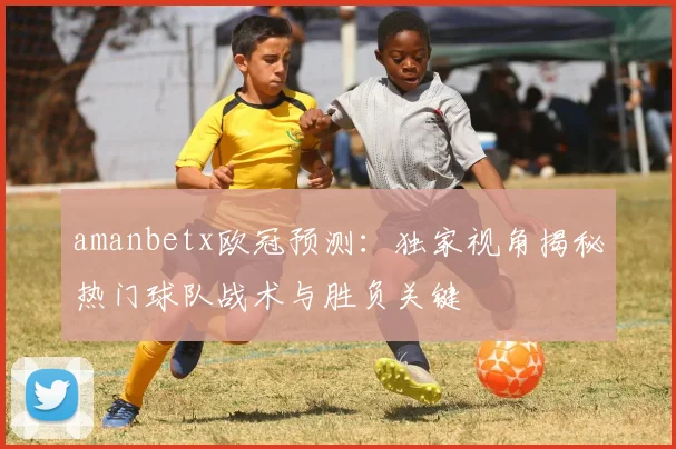 amanbetx欧冠预测：独家视角揭秘热门球队战术与胜负关键