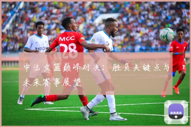 中法女篮巅峰对决：胜负关键点与未来赛事展望