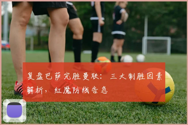 复盘巴萨完胜曼联：三大制胜因素解析，红魔防线告急