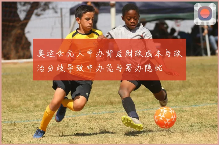 奥运会无人申办背后财政成本与政治分歧导致申办荒与筹办隐忧