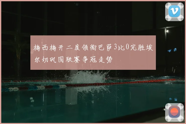 梅西梅开二度领衔巴萨3比0完胜埃尔切巩固联赛争冠走势