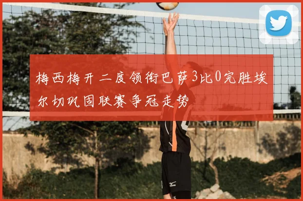 梅西梅开二度领衔巴萨3比0完胜埃尔切巩固联赛争冠走势