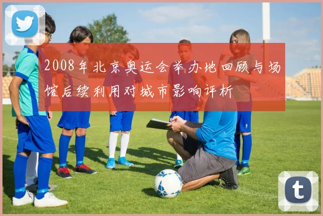2008年北京奥运会举办地回顾与场馆后续利用对城市影响评析