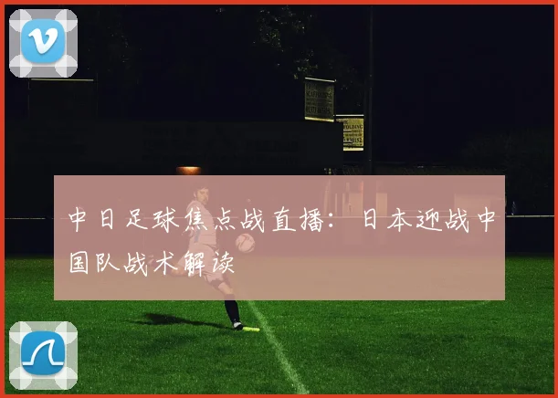中日足球焦点战直播：日本迎战中国队战术解读
