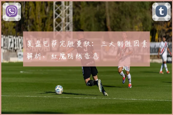 复盘巴萨完胜曼联：三大制胜因素解析，红魔防线告急