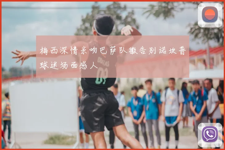 梅西深情亲吻巴萨队徽告别诺坎普球迷场面感人