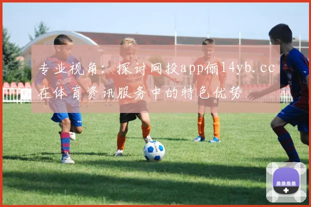 专业视角：探讨网投app俪14yb.cc在体育资讯服务中的特色优势